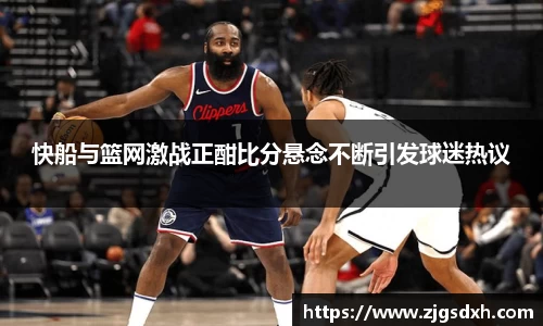 快船与篮网激战正酣比分悬念不断引发球迷热议