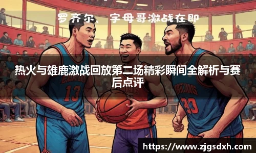 热火与雄鹿激战回放第二场精彩瞬间全解析与赛后点评